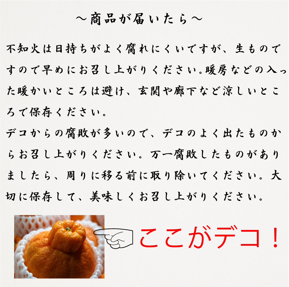 お手元に　不知火は日持ちのよく腐れにくいですが、生のもですので早めにお召し上がりください。暖房などの入った暖かい部屋は避け、玄関や廊下など涼しいところで保存して下さい。デコからの腐敗が多いので、デコのよく出たものから早くお召し上がりください。万一腐敗したものがありましたら、周りに移る前に取り除いてください。大切に保存して、美味しくお召あが下さい